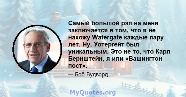 Самый большой рэп на меня заключается в том, что я не нахожу Watergate каждые пару лет. Ну, Уотергейт был уникальным. Это не то, что Карл Бернштейн, я или «Вашингтон пост».