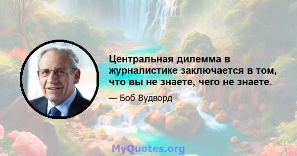 Центральная дилемма в журналистике заключается в том, что вы не знаете, чего не знаете.