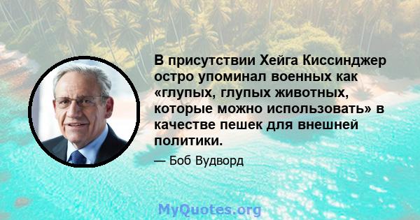 В присутствии Хейга Киссинджер остро упоминал военных как «глупых, глупых животных, которые можно использовать» в качестве пешек для внешней политики.