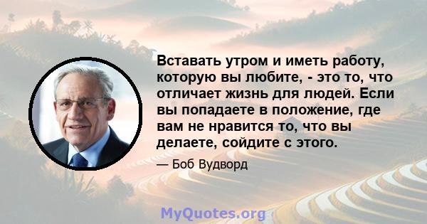 Вставать утром и иметь работу, которую вы любите, - это то, что отличает жизнь для людей. Если вы попадаете в положение, где вам не нравится то, что вы делаете, сойдите с этого.