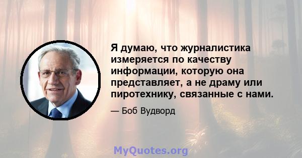 Я думаю, что журналистика измеряется по качеству информации, которую она представляет, а не драму или пиротехнику, связанные с нами.