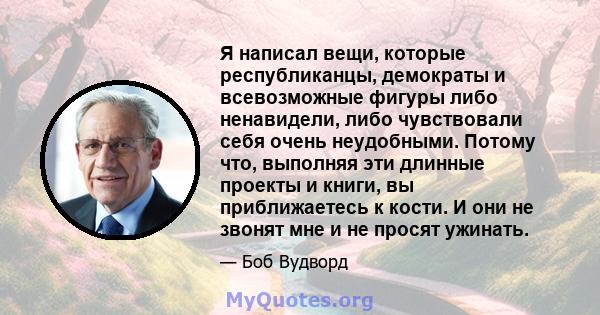 Я написал вещи, которые республиканцы, демократы и всевозможные фигуры либо ненавидели, либо чувствовали себя очень неудобными. Потому что, выполняя эти длинные проекты и книги, вы приближаетесь к кости. И они не звонят 