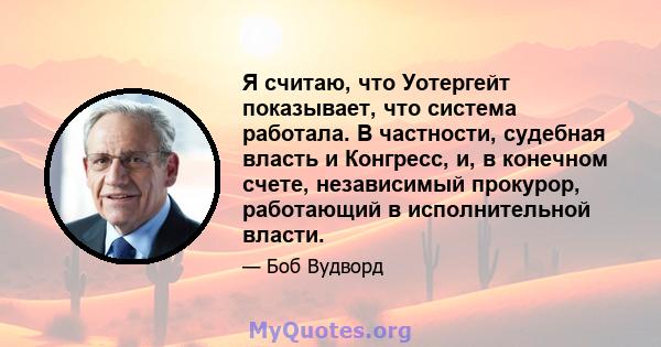 Я считаю, что Уотергейт показывает, что система работала. В частности, судебная власть и Конгресс, и, в конечном счете, независимый прокурор, работающий в исполнительной власти.