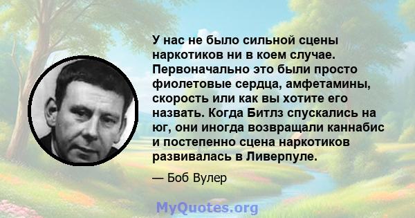 У нас не было сильной сцены наркотиков ни в коем случае. Первоначально это были просто фиолетовые сердца, амфетамины, скорость или как вы хотите его назвать. Когда Битлз спускались на юг, они иногда возвращали каннабис