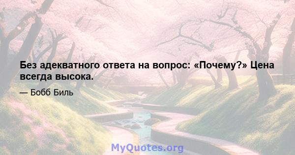 Без адекватного ответа на вопрос: «Почему?» Цена всегда высока.