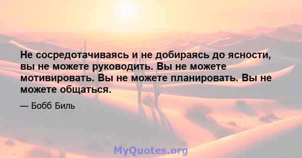 Не сосредотачиваясь и не добираясь до ясности, вы не можете руководить. Вы не можете мотивировать. Вы не можете планировать. Вы не можете общаться.