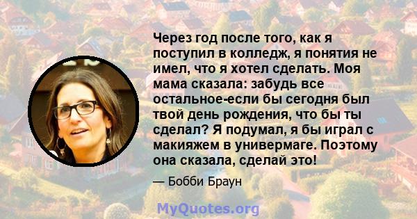 Через год после того, как я поступил в колледж, я понятия не имел, что я хотел сделать. Моя мама сказала: забудь все остальное-если бы сегодня был твой день рождения, что бы ты сделал? Я подумал, я бы играл с макияжем в 