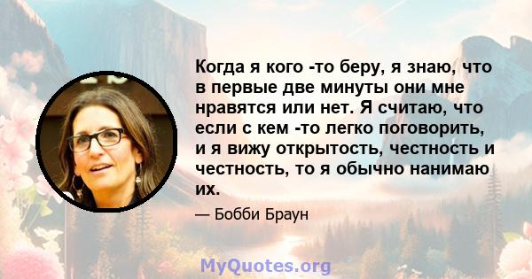 Когда я кого -то беру, я знаю, что в первые две минуты они мне нравятся или нет. Я считаю, что если с кем -то легко поговорить, и я вижу открытость, честность и честность, то я обычно нанимаю их.