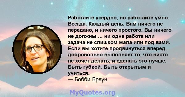 Работайте усердно, но работайте умно. Всегда. Каждый день. Вам ничего не передано, и ничего простого. Вы ничего не должны ... ни одна работа или задача не слишком мала или под вами. Если вы хотите продвинуться вперед,