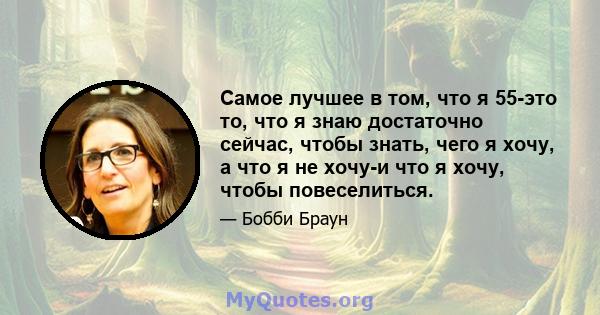 Самое лучшее в том, что я 55-это то, что я знаю достаточно сейчас, чтобы знать, чего я хочу, а что я не хочу-и что я хочу, чтобы повеселиться.