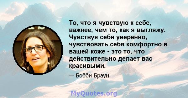 То, что я чувствую к себе, важнее, чем то, как я выгляжу. Чувствуя себя уверенно, чувствовать себя комфортно в вашей коже - это то, что действительно делает вас красивыми.