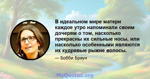 В идеальном мире матери каждое утро напоминали своим дочерям о том, насколько прекрасны их сильные носы, или насколько особенными являются их кудрявые рыжие волосы.