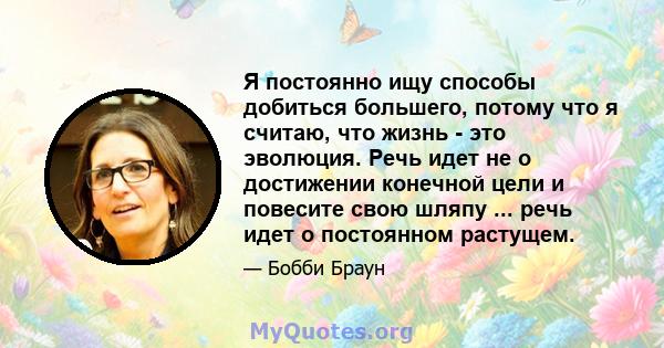 Я постоянно ищу способы добиться большего, потому что я считаю, что жизнь - это эволюция. Речь идет не о достижении конечной цели и повесите свою шляпу ... речь идет о постоянном растущем.