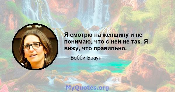 Я смотрю на женщину и не понимаю, что с ней не так. Я вижу, что правильно.