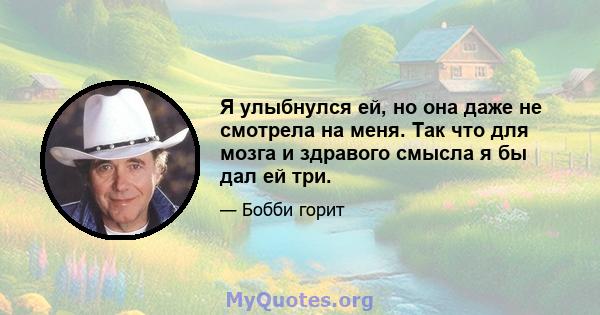 Я улыбнулся ей, но она даже не смотрела на меня. Так что для мозга и здравого смысла я бы дал ей три.