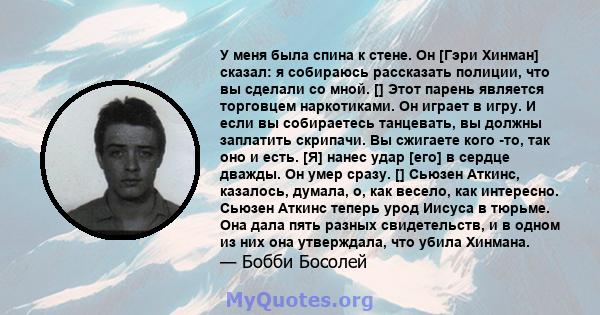 У меня была спина к стене. Он [Гэри Хинман] сказал: я собираюсь рассказать полиции, что вы сделали со мной. [] Этот парень является торговцем наркотиками. Он играет в игру. И если вы собираетесь танцевать, вы должны