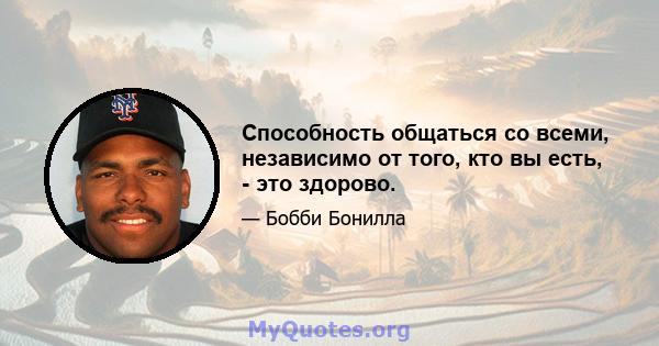 Способность общаться со всеми, независимо от того, кто вы есть, - это здорово.