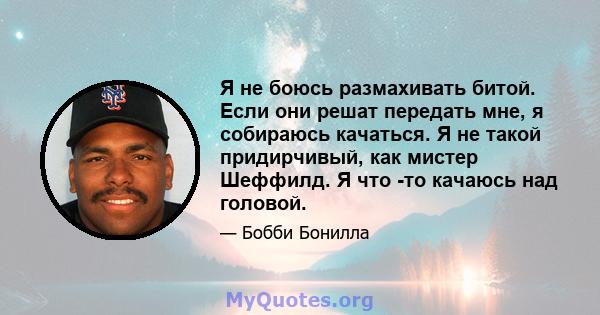 Я не боюсь размахивать битой. Если они решат передать мне, я собираюсь качаться. Я не такой придирчивый, как мистер Шеффилд. Я что -то качаюсь над головой.