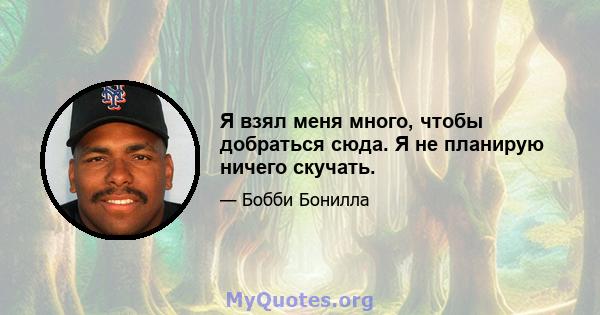 Я взял меня много, чтобы добраться сюда. Я не планирую ничего скучать.