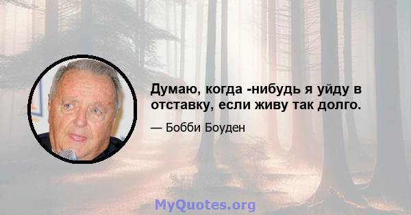 Думаю, когда -нибудь я уйду в отставку, если живу так долго.