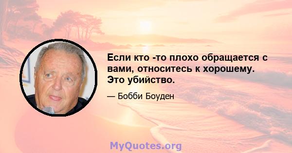 Если кто -то плохо обращается с вами, относитесь к хорошему. Это убийство.