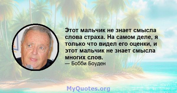 Этот мальчик не знает смысла слова страха. На самом деле, я только что видел его оценки, и этот мальчик не знает смысла многих слов.