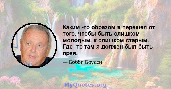 Каким -то образом я перешел от того, чтобы быть слишком молодым, к слишком старым. Где -то там я должен был быть прав.