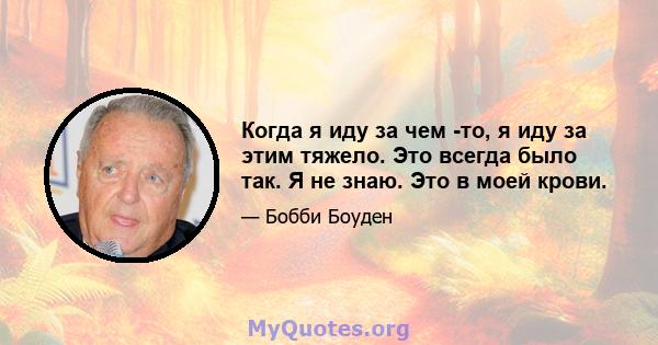 Когда я иду за чем -то, я иду за этим тяжело. Это всегда было так. Я не знаю. Это в моей крови.