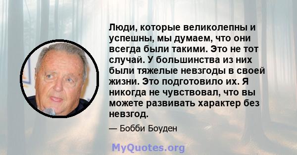 Люди, которые великолепны и успешны, мы думаем, что они всегда были такими. Это не тот случай. У большинства из них были тяжелые невзгоды в своей жизни. Это подготовило их. Я никогда не чувствовал, что вы можете