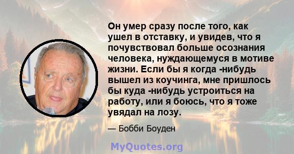 Он умер сразу после того, как ушел в отставку, и увидев, что я почувствовал больше осознания человека, нуждающемуся в мотиве жизни. Если бы я когда -нибудь вышел из коучинга, мне пришлось бы куда -нибудь устроиться на