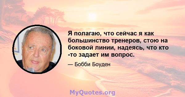 Я полагаю, что сейчас я как большинство тренеров, стою на боковой линии, надеясь, что кто -то задает им вопрос.