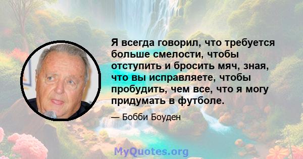 Я всегда говорил, что требуется больше смелости, чтобы отступить и бросить мяч, зная, что вы исправляете, чтобы пробудить, чем все, что я могу придумать в футболе.