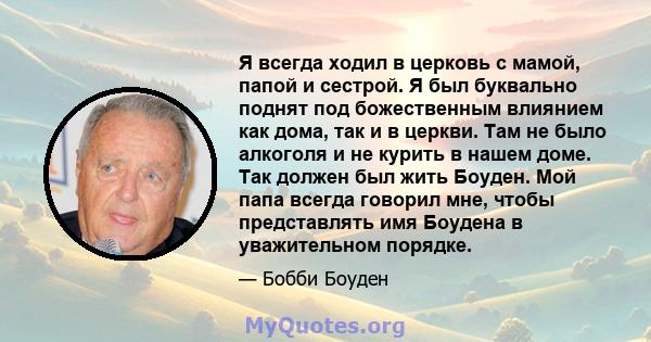 Я всегда ходил в церковь с мамой, папой и сестрой. Я был буквально поднят под божественным влиянием как дома, так и в церкви. Там не было алкоголя и не курить в нашем доме. Так должен был жить Боуден. Мой папа всегда