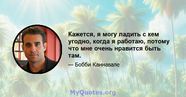 Кажется, я могу ладить с кем угодно, когда я работаю, потому что мне очень нравится быть там.