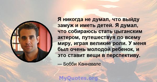 Я никогда не думал, что выйду замуж и иметь детей. Я думал, что собираюсь стать цыганским актером, путешествуя по всему миру, играя великие роли. У меня был очень молодой ребенок, и это ставит вещи в перспективу.