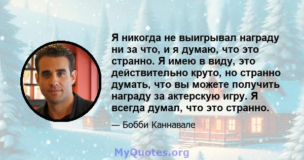 Я никогда не выигрывал награду ни за что, и я думаю, что это странно. Я имею в виду, это действительно круто, но странно думать, что вы можете получить награду за актерскую игру. Я всегда думал, что это странно.