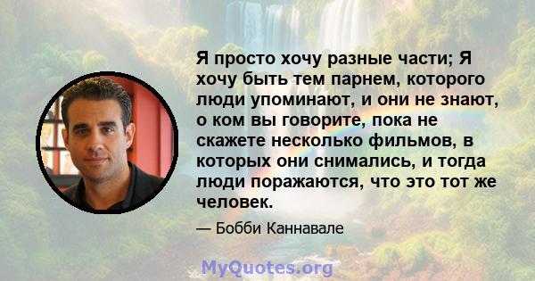 Я просто хочу разные части; Я хочу быть тем парнем, которого люди упоминают, и они не знают, о ком вы говорите, пока не скажете несколько фильмов, в которых они снимались, и тогда люди поражаются, что это тот же человек.