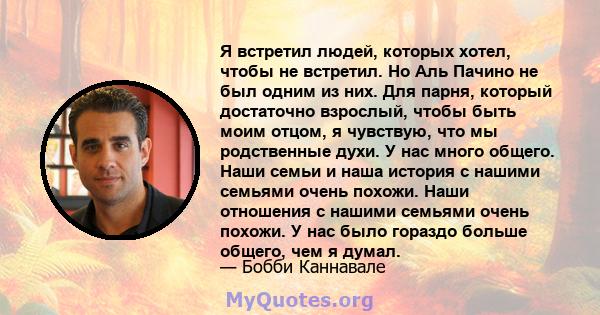 Я встретил людей, которых хотел, чтобы не встретил. Но Аль Пачино не был одним из них. Для парня, который достаточно взрослый, чтобы быть моим отцом, я чувствую, что мы родственные духи. У нас много общего. Наши семьи и 