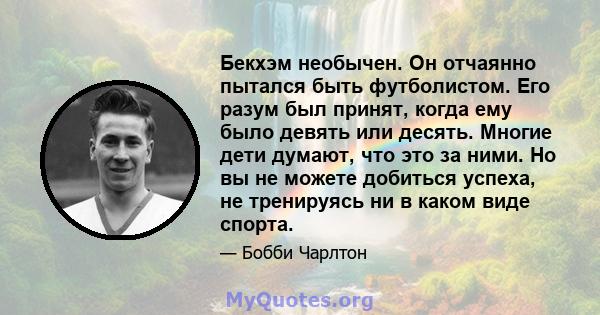 Бекхэм необычен. Он отчаянно пытался быть футболистом. Его разум был принят, когда ему было девять или десять. Многие дети думают, что это за ними. Но вы не можете добиться успеха, не тренируясь ни в каком виде спорта.