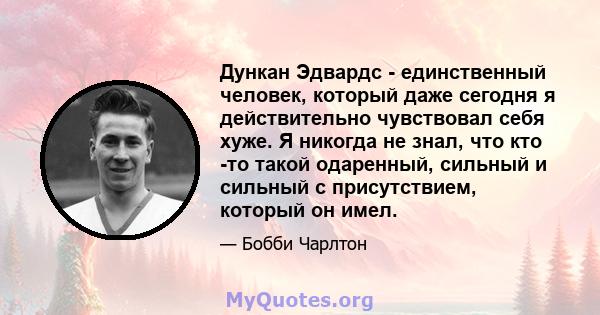 Дункан Эдвардс - единственный человек, который даже сегодня я действительно чувствовал себя хуже. Я никогда не знал, что кто -то такой одаренный, сильный и сильный с присутствием, который он имел.