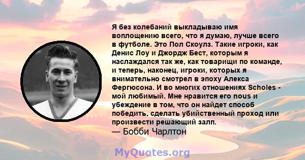 Я без колебаний выкладываю имя воплощению всего, что я думаю, лучше всего в футболе. Это Пол Скоулз. Такие игроки, как Денис Лоу и Джордж Бест, которым я наслаждался так же, как товарищи по команде, и теперь, наконец,