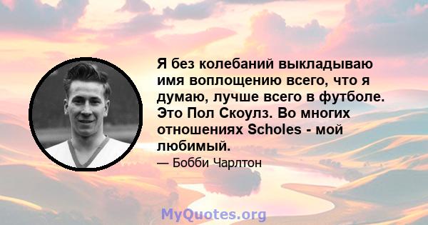 Я без колебаний выкладываю имя воплощению всего, что я думаю, лучше всего в футболе. Это Пол Скоулз. Во многих отношениях Scholes - мой любимый.