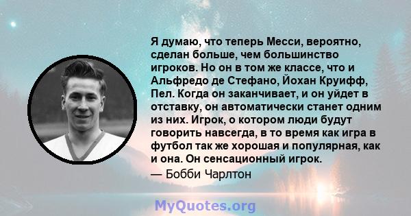 Я думаю, что теперь Месси, вероятно, сделан больше, чем большинство игроков. Но он в том же классе, что и Альфредо де Стефано, Йохан Круифф, Пел. Когда он заканчивает, и он уйдет в отставку, он автоматически станет