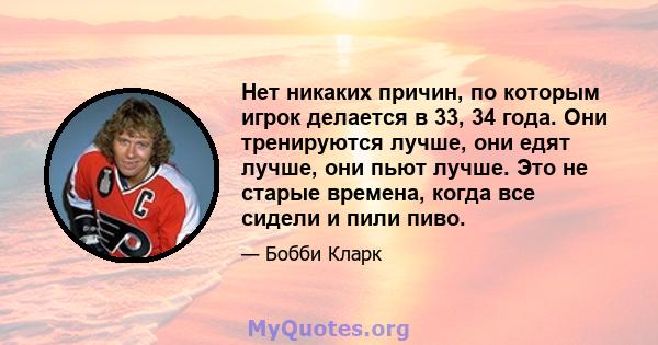 Нет никаких причин, по которым игрок делается в 33, 34 года. Они тренируются лучше, они едят лучше, они пьют лучше. Это не старые времена, когда все сидели и пили пиво.