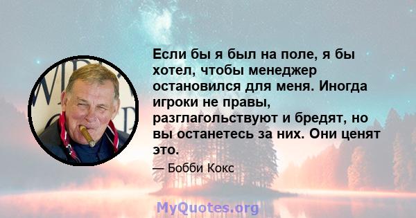 Если бы я был на поле, я бы хотел, чтобы менеджер остановился для меня. Иногда игроки не правы, разглагольствуют и бредят, но вы останетесь за них. Они ценят это.