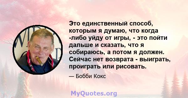 Это единственный способ, которым я думаю, что когда -либо уйду от игры, - это пойти дальше и сказать, что я собираюсь, а потом я должен. Сейчас нет возврата - выиграть, проиграть или рисовать.