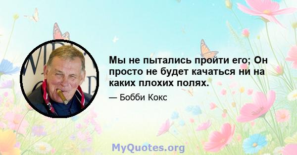 Мы не пытались пройти его; Он просто не будет качаться ни на каких плохих полях.