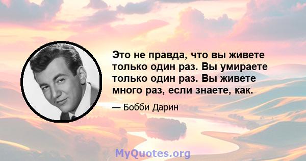 Это не правда, что вы живете только один раз. Вы умираете только один раз. Вы живете много раз, если знаете, как.