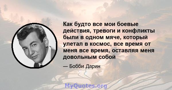 Как будто все мои боевые действия, тревоги и конфликты были в одном мяче, который улетал в космос, все время от меня все время, оставляя меня довольным собой