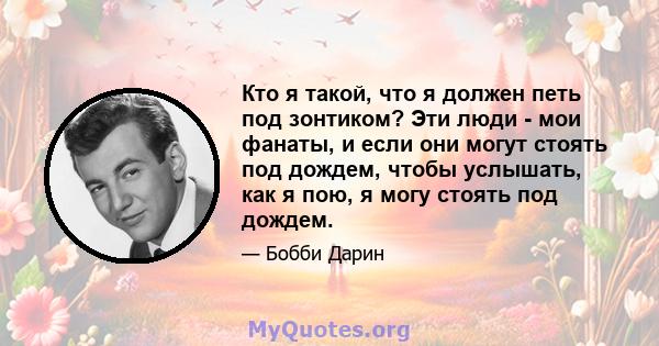 Кто я такой, что я должен петь под зонтиком? Эти люди - мои фанаты, и если они могут стоять под дождем, чтобы услышать, как я пою, я могу стоять под дождем.